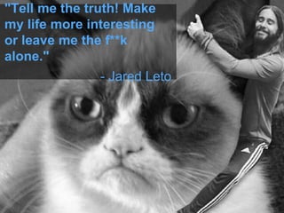 "Tell me the truth! Make
my life more interesting
or leave me the f**k
alone."
- Jared Leto
 