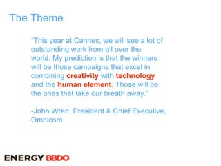 The Theme
“This year at Cannes, we will see a lot of
outstanding work from all over the
world. My prediction is that the winners
will be those campaigns that excel in
combining creativity with technology
and the human element. Those will be
the ones that take our breath away.”
-John Wren, President & Chief Executive,
Omnicom
 