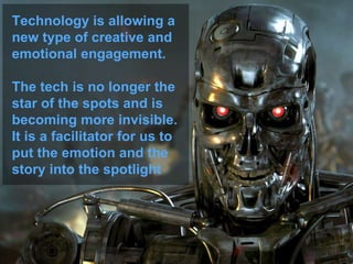Technology is allowing a
new type of creative and
emotional engagement.
The tech is no longer the
star of the spots and is
becoming more invisible.
It is a facilitator for us to
put the emotion and the
story into the spotlight
 