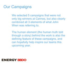 Our Campaigns
We selected 5 campaigns that were not
only big winners at Cannes, but also clearly
combined all 3 elements of what John
Wren was referring to.
The human element (the human truth told
through a story) behind the work is also the
defining feature of these campaigns, and
can hopefully help inspire our teams this
upcoming year.
 