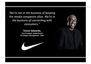 'We're	
  not	
  in	
  the	
  business	
  of	
  keeping	
  
the	
  media	
  companies	
  alive.	
  We're	
  in	
  
  the	
  business	
  of	
  connec9ng	
  with	
  
                  consumers.'’	
  

                   Trevor	
  Edwards,	
  	
  
               Vice	
  President,	
  Global	
  Brand	
  	
  
              &	
  Category	
  Management	
  -­‐	
  Nike	
  
 