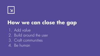 How we can close the gap
1. Add value
2. Build around the user
3. Craft communities
4. Be human
 