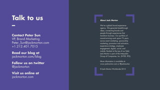 Talk to us
–
Contact Peter Sun
VP, Brand Marketing
Peter_Sun@jackmorton.com
+1.212.401.7015
Read our blog at
jackmorton.com/blog
Follow us on twitter
@jackmorton
Visit us online at
jackmorton.com
About Jack Morton
We’re a global brand experience
agency. We generate breakthrough
ideas, connecting brands and
people through experiences that
transform business. Our portfolio of
award-winning work spans 75 years
across event marketing, sponsorship
marketing, promotion and activation,
experience strategy, employee
engagement, digital, social, and
mobile. Ranked at the top of our field,
Jack Morton is part of the Interpublic
Group of Companies, Inc. (NYSE: IPG).
More information is available at:
www.jackmorton.com or @jackmorton
© Jack Morton Worldwide 2015
 