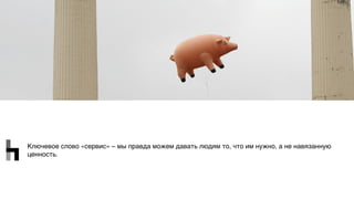 Ключевое слово «сервис» – мы правда можем давать людям то, что им нужно, а не навязанную
ценность.
 