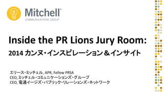 Inside the PR Lions Jury Room: 
2014 カンヌ・インスピレーション＆インサイト 
エリース・ミッチェル, APR, Fellow PRSA 
CEO, ミッチェル・コミュニケーションズ・グループ 
CEO, 電通イージズ・パブリック・リレーションズ・ネットワーク 
 