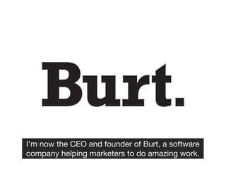 I’m now the CEO and founder of Burt, a software
company helping marketers to do amazing work.
 