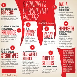 challenge
racial
prejudiceHelp people examine
themselves and see
that there is good in
everyone.
9Principles
ofWork
thatMatter
1
2
4
6
7
9
8
5
AspresentedbyThe
Coca-ColaCompany’s
JonathanMildenhall,
VicePresident,
GlobalAdvertising
StrategyandContent
Excellenceand
IvanPollard,Vice-
President,Global
Connections.
Don’tbe
SeriousAll the time
You can take a much
lighter look and still
be effective.
be
stubbornly
OptimisticPollard said
Coke “likes to
help you say,
‘Yes,’ in the face
of ‘No.’”
Givepeople
Reasontobelieve
Allow the brand
to be a source of
hope.
Defy
gender
StereotypesThat was part of the
charm of the famous
“Diet Coke Break” ads,
which, when first aired
in the mid-1990’s.
Promote
Real-world
Stories
Mildenhall said it
elegantly: “Brands must
behave well inside the
communities they serve
and engage in actions
that genuinely improve
that community’s
well-being.”
TakeASocial
Stand
No matter the size or
the category, every
brand should address
a social issue in a way
that is relevant.
Rememberthegreater
good
“What unites the
human race,” Pollard
said, “is far stronger
than what divides
us. But, the cultural
tensions that divide us
have not gone away.”
straddle
BordersBring people together
across what seems to be
impenetrable borders.
3
 