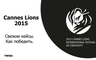 Cannes Lions
2015
Свежие кейсы.
Как победить.
 