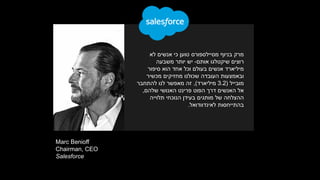 Marc Benioff
Chairman, CEO
Salesforce
‫לא‬ ‫אנשים‬ ‫כי‬ ‫טוען‬ ‫מסיילספורס‬ ‫בניוף‬ ‫מרק‬
‫אותם‬ ‫שיקטלגו‬ ‫רוצים‬-‫משבעה‬ ‫יותר‬ ‫יש‬
‫סיפור‬ ‫הוא‬ ‫אחד‬ ‫וכל‬ ‫בעולם‬ ‫אנשים‬ ‫מיליארד‬
‫מכשיר‬ ‫מחזיקים‬ ‫שכולנו‬ ‫העובדה‬ ‫ובאמצעות‬
‫מובייל‬(3.2‫מיליארד‬),‫להתחבר‬ ‫לנו‬ ‫מאפשר‬ ‫זה‬
‫האנושי‬ ‫פרינט‬ ‫הפוט‬ ‫דרך‬ ‫האנשים‬ ‫אל‬‫שלהם‬,
‫תלוייה‬ ‫הנוכחי‬ ‫בעידן‬ ‫מותגים‬ ‫של‬ ‫ההצלחה‬
‫בהתייחסות‬‫לאינדוודואל‬.
 