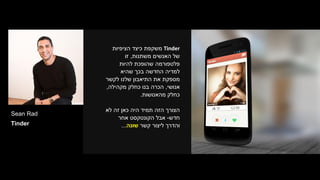 Sean Rad
Tinder
Tinder‫הציפיות‬ ‫כיצד‬ ‫משקפת‬
‫משתנות‬ ‫האנשים‬ ‫של‬,‫זו‬
‫להיות‬ ‫שהופכת‬ ‫פלטפורמה‬
‫שהיא‬ ‫בכך‬ ‫החדשה‬ ‫למדיה‬
‫לקשר‬ ‫שלנו‬ ‫התיאבון‬ ‫את‬ ‫מספקת‬
‫אנושי‬,‫מקהילה‬ ‫כחלק‬ ‫בנו‬ ‫הכרה‬,
‫מהאנושות‬ ‫כחלק‬.
‫לא‬ ‫זה‬ ‫כאן‬ ‫היה‬ ‫תמיד‬ ‫הזה‬ ‫הצורך‬
‫חדש‬-‫אבל‬‫אחר‬ ‫הקונטקסט‬
‫והדרך‬‫קשר‬ ‫ליצור‬‫שונה‬...
 