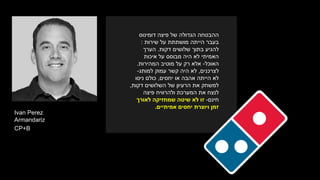 ‫דומינוס‬ ‫פיצה‬ ‫של‬ ‫הגדולה‬ ‫ההבטחה‬
‫שירות‬ ‫על‬ ‫מושתתת‬ ‫הייתה‬ ‫בעבר‬:
‫שלושים‬ ‫בתוך‬ ‫להגיע‬‫דקות‬.‫הערך‬
‫איכות‬ ‫על‬ ‫מבוסס‬ ‫היה‬ ‫לא‬ ‫האמיתי‬
‫האוכל‬-‫המהירות‬ ‫מוטיב‬ ‫על‬ ‫רק‬ ‫אלא‬.
‫לצרכנים‬,‫למותג‬ ‫עמוק‬ ‫קשר‬ ‫היה‬ ‫לא‬-
‫או‬ ‫אהבה‬ ‫הייתה‬ ‫לא‬‫יחסים‬,‫ניסו‬ ‫כולם‬
‫דקות‬ ‫השלושים‬ ‫של‬ ‫הרעיון‬ ‫את‬ ‫למשחק‬,
‫פיצה‬ ‫ולהרוויח‬ ‫המערכת‬ ‫את‬ ‫לנצח‬
‫חינם‬-‫לאורך‬ ‫שמחזיקה‬ ‫שיטה‬ ‫לא‬ ‫זו‬
‫יחסים‬ ‫ויוצרת‬ ‫זמן‬‫אמ‬‫י‬‫תיים‬.
Ivan Perez
Armandariz
CP+B
 