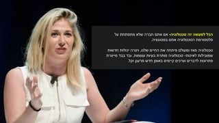 ‫טכנולוגיה‬ ‫זה‬ ‫למעשה‬ ‫הכל‬-‫על‬ ‫מתפתחת‬ ‫שלא‬ ‫חברה‬ ‫אתם‬ ‫אם‬
‫בסטגנציה‬ ‫אתם‬ ‫הטכנולוגיה‬ ‫פלטפורמת‬.
‫ומעולם‬ ‫מאז‬ ‫טכנולוגיה‬‫פיתחה‬‫החיים‬ ‫את‬‫שלנו‬,‫חדשות‬ ‫יכולות‬ ‫ויצרה‬
‫שמובילות‬‫לאיכות‬-‫טכנולוגיה‬‫עצומות‬ ‫בעיות‬ ‫פותרת‬,‫מייצרת‬ ‫בבד‬ ‫ובד‬
‫וקל‬ ‫מרענן‬ ‫חדש‬ ‫באופן‬ ‫קיימים‬ ‫וצרכים‬ ‫לדברים‬ ‫פתרונות‬.
 