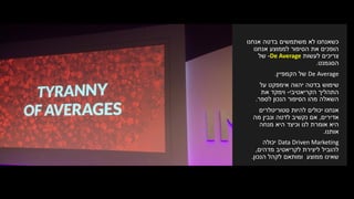 ‫אנחנו‬ ‫בדטה‬ ‫משתמשים‬ ‫לא‬ ‫כשאנחנו‬
‫אנחנו‬ ‫לממוצע‬ ‫הסיפור‬ ‫את‬ ‫הופכים‬
‫לעשות‬ ‫צריכים‬De Average-‫של‬
‫הסגמנט‬.
De Average‫של‬‫הקמפיין‬.
‫אימפקט‬ ‫יהווה‬ ‫בדטה‬ ‫שימוש‬‫על‬
‫התהליך‬‫הקריאטיבי‬-‫את‬ ‫וימקד‬
‫הסיפור‬ ‫מהו‬ ‫השאלה‬‫הנכון‬‫לספר‬.
‫סטוריטלרים‬ ‫להיות‬ ‫יכולים‬ ‫אנחנו‬
‫אדירים‬,‫אם‬‫נקשיב‬‫ונבין‬ ‫לדטה‬‫מה‬
‫לנו‬ ‫אומרת‬ ‫היא‬‫היא‬ ‫וכיצד‬‫מנחה‬
‫אותנו‬.
Data Driven Marketing‫יכולה‬
‫מדהים‬ ‫לקריאטיב‬ ‫ליצירת‬ ‫להוביל‬,
‫ומותאם‬ ‫ממוצע‬ ‫שאינו‬‫לקהל‬‫הנכון‬.
 