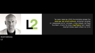 Scott Galloway
L2
‫של‬ ‫מועט‬ ‫מספר‬ ‫עם‬ ‫כלכלה‬ ‫אל‬ ‫מתקדמים‬ ‫שאנחנו‬ ‫ככל‬
‫דומיננטיות‬ ‫שחקניות‬,‫פחות‬ ‫עם‬ ‫יותר‬ ‫להפיק‬ ‫שיכולות‬
(‫עובדים‬)-‫עבודה‬ ‫מקומות‬,‫משכורות‬-‫ומצטמצמות‬ ‫יורדות‬.‫זה‬
‫יהווה‬ ‫למעשה‬‫ָה‬‫י‬ ְ‫צ‬ ַ‫יק‬ ִ‫ל‬ ְ‫פ‬ ְ‫ימ‬ ִ‫א‬‫החברה‬ ‫על‬ ‫ענקית‬,‫על‬ ‫וישפיע‬
‫הקרובות‬ ‫בשנים‬ ‫יתעצב‬ ‫העולם‬ ‫בה‬ ‫הדרך‬.
 