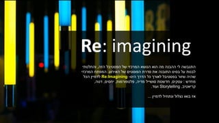 Re: imagining
‫הפסטיבל‬ ‫של‬ ‫המרכזי‬ ‫הנושא‬ ‫הוא‬ ‫מה‬ ‫ההבנה‬ ‫לי‬ ‫התגבשה‬‫הזה‬,‫והחלטתי‬
‫של‬ ‫הפוסטים‬ ‫סדרת‬ ‫את‬ ‫התובנה‬ ‫בסיס‬ ‫על‬ ‫לבנות‬‫האירוע‬.‫המרכזי‬ ‫המפתח‬
‫בפסטיבל‬ ‫שזור‬ ‫שהיה‬‫הינו‬ ‫הדרך‬ ‫כל‬ ‫לאורך‬-Re:Imagining‫הכל‬ ‫לדמיין‬
‫מחדש‬:‫עסקים‬,‫חדשנות‬‫מדיה‬ ‫סושייל‬,‫פלטפורמות‬,‫יחסים‬,‫דטה‬,
‫קריאטיב‬,Storytelling‫ועוד‬.
‫לדמיין‬ ‫ונתחיל‬ ‫נצלול‬ ‫בואו‬ ‫אז‬...
 