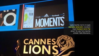 ‫פעם‬‫ומעט‬ ‫מודעות‬ ‫הרבה‬ ‫היו‬
Content,‫במציאות‬ ‫אנחנו‬ ‫כיום‬
‫הרבה‬ ‫של‬Content‫וקצת‬
‫רגעים‬ ‫על‬ ‫נסב‬ ‫והכל‬ ‫מודעות‬-
Moments‫מגוונים‬ ‫מאוד‬.
 