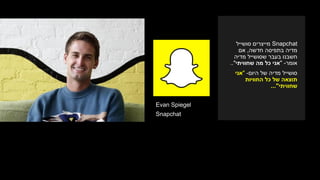 Evan Spiegel
Snapchat
Snapchat‫סושייל‬ ‫מייצרים‬
‫חדשה‬ ‫בתפיסה‬ ‫מדיה‬,‫אם‬
‫מדיה‬ ‫שסושייל‬ ‫בעבר‬ ‫חשבנו‬
‫אומר‬-"‫שחוויתי‬ ‫מה‬ ‫כל‬ ‫אני‬.."
‫היום‬ ‫של‬ ‫מדיה‬ ‫סושייל‬-"‫אני‬
‫החוויות‬ ‫כל‬ ‫של‬ ‫תוצאה‬
‫שחוויתי‬..."
 