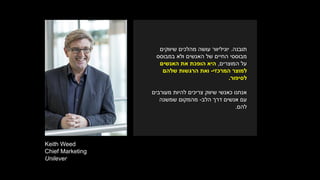 Keith Weed
Chief Marketing
Unilever
‫תובנה‬.‫יוניליוור‬‫שיווקים‬ ‫מהלכים‬ ‫עושה‬
‫האנשים‬ ‫של‬ ‫החיים‬ ‫מבוססי‬‫במבוסס‬ ‫ולא‬
‫המוצרים‬ ‫על‬,‫האנשים‬ ‫את‬ ‫הופכת‬ ‫היא‬
‫למוצר‬‫המרכזי‬-‫שלהם‬ ‫הרגשות‬ ‫ואת‬
‫לסיפור‬.
‫מעורבים‬ ‫להיות‬ ‫צריכים‬ ‫שיווק‬ ‫כאנשי‬ ‫אנחנו‬
‫הלב‬ ‫דרך‬ ‫אנשים‬ ‫עם‬-‫שמשנה‬ ‫מהמקום‬
‫להם‬.
 