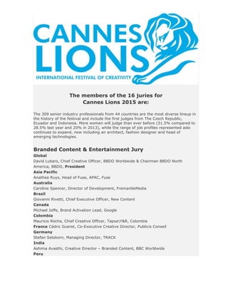 The members of the 16 juries for
Cannes Lions 2015 are:
The 309 senior industry professionals from 44 countries are the most diverse lineup in
the history of the festival and include the first judges from The Czech Republic,
Ecuador and Indonesia. More women will judge than ever before (31.5% compared to
28.5% last year and 20% in 2013), while the range of job profiles represented aslo
continues to expand, now including an architect, fashion designer and head of
emerging technologies.
Branded Content & Entertainment Jury
Global
David Lubars, Chief Creative Officer, BBDO Worldwide & Chairman BBDO North
America, BBDO, President
Asia Pacific
Anathea Ruys, Head of Fuse, APAC, Fuse
Australia
Caroline Spencer, Director of Development, FremantleMedia
Brazil
Giovanni Rivetti, Chief Executive Officer, New Content
Canada
Michael Joffe, Brand Activation Lead, Google
Colombia
Mauricio Rocha, Chief Creative Officer, TapsaY&R, Colombia
France Cédric Gueret, Co-Executive Creative Director, Publicis Conseil
Germany
Stefan Setzkorn, Managing Director, TRACK
India
Ashima Avasthi, Creative Director – Branded Content, BBC Worldwide
Peru
 