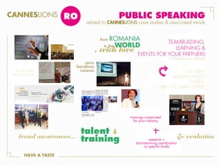 CANNESLIONS

RO

PUBLIC SPEAKING

related to CANNESLIONS case studies & associated trends

ROMANIA
to the WORLD

from

YOUR CASE STUDIES
PRESENTED WORLDWIDE

paris.
barcelona.
caiscais.

TEAMBUILDING,
LEARNING &
EVENTS FOR YOUR PARTNERS
in Romania or abroad

+ case studies
+ workshops on briefs
+ feedback
+ Cannes style award ceremony

trainings customised
for your industry

trend awareness...
HAVE A TASTE

talent &
training

research +
brainstorming coordination
on specific briefs

& evolution

 