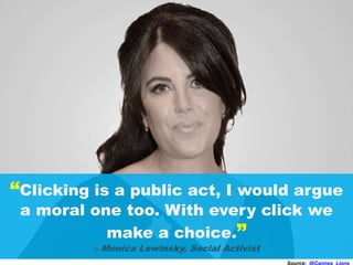 “Clicking is a public act, I would argue
a moral one too. With every click we
make a choice.”
– Monica Lewinsky, Social Activist
Source: @Cannes_Lions
 