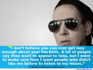 “I don’t believe you can ever get lazy
enough about your fan base. A lot of people
say they want to appeal to fans, but I want
to make new fans I want people who didn’t
like me before to listen to my music.”
– Marilyn Manson, Musician
Source: Campaign Live
 