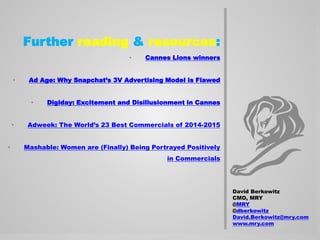 Further reading & resources:
• Cannes Lions winners
• Ad Age: Why Snapchat’s 3V Advertising Model is Flawed
• Digiday: Excitement and Disillusionment in Cannes
• Adweek: The World’s 23 Best Commercials of 2014-2015
• Mashable: Women are (Finally) Being Portrayed Positively
in Commercials
David Berkowitz
CMO, MRY
@MRY
@dberkowitz
David.Berkowitz@mry.com
www.mry.com
 