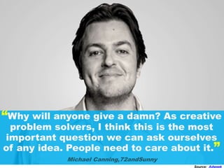 “Why will anyone give a damn? As creative
problem solvers, I think this is the most
important question we can ask ourselves
of any idea. People need to care about it.”
Michael Canning,72andSunny
Source: Adweek
 