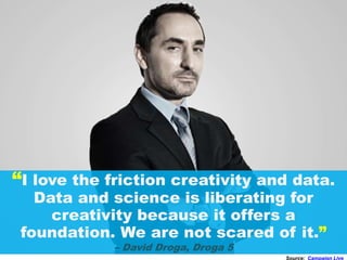 “I love the friction creativity and data.
Data and science is liberating for
creativity because it offers a
foundation. We are not scared of it.”
– David Droga, Droga 5
Source: Campaign Live
 