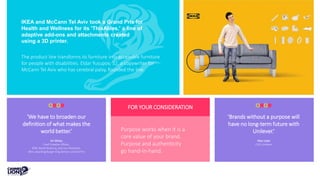 IKEA and McCann Tel Aviv took a Grand Prix for
Health and Wellness for its 'ThisAbles,' a line of
adaptive add-ons and attachments created
using a 3D printer.
The product line transforms its furniture into accessible furniture
for people with disabilities. Eldar Yusupov, 32, a copywriter for
McCann Tel Aviv who has cerebral palsy, founded the line.
'We have to broaden our
definition of what makes the
world better.’
Ari Weiss
Chief Creative Officer,
DDB, North America, and Jury President,
after awarding Burger King Detour a Grand Prix
'Brands without a purpose will
have no long-term future with
Unilever.’
Alan Jope
CEO, Unilever
FOR YOUR CONSIDERATION
Purpose works when it is a
core value of your brand.
Purpose and authenticity
go hand-in-hand.
 