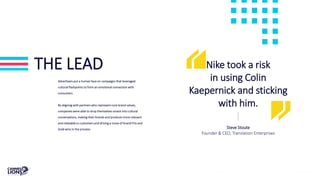 THE LEAD
Advertisers put a human face on campaigns that leveraged
cultural flashpoints to form an emotional connection with
consumers.
By aligning with partners who represent core brand values,
companies were able to drop themselves smack into cultural
conversations, making their brands and products more relevant
and relatable to customers and driving a trove of Grand Prix and
Gold wins in the process.
Nike took a risk
in using Colin
Kaepernick and sticking
with him.
Steve Stoute
Founder & CEO, Translation Enterprises
 
