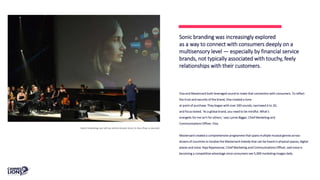Visa and Mastercard both leveraged sound to make that connection with consumers. To reflect
the trust and security of the brand, Visa created a tone
at point of purchase: They began with over 200 sounds, narrowed it to 20,
and focus tested. ‘As a global brand, you need to be mindful. What’s
energetic for me isn’t for others,’ says Lynne Biggar, Chief Marketing and
Communications Officer, Visa.
Mastercard created a comprehensive programme that spans multiple musical genres across
dozens of countries to localise the Mastercard melody that can be heard in physical spaces, digital
places and voice. Raja Rajamannar, Chief Marketing and Communications Officer, said voice is
becoming a competitive advantage since consumers see 5,000 marketing images daily.
Sonic branding was increasingly explored
as a way to connect with consumers deeply on a
multisensory level — especially by financial service
brands, not typically associated with touchy, feely
relationships with their customers.
Sonic branding can tell an entire brand story in less than a second.
 