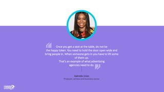 Once you get a seat at the table, do not be
the happy token. You need to hold the door open wide and
bring people in. When someone gets in you have to lift some
of them up.
That’s an example of what advertising
agencies need to do.
Gabrielle Union
Producer, actress and business owner
 