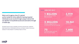 Wavio and its agency, Area 23, opened
up the market for home safety for hearing-impaired
individuals to see sounds through a plug-in device that
can identify 75 household sounds and send alerts through
a mobile app.
‘We looked at cases for inclusion, sustainability, environment, and business plans,’ said Bill Yom,
Global Creative Director, Cheil Worldwide, South Korea, Jury President, Innovation. ‘But this case is
saving lives. It’s simply saving lives. It’s something so huge you can’t deny.’
 