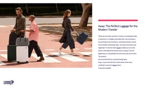 ‘When we launched, we did it in a way to immediately make
a statement in a category saturated with communications
around features and functions,’ said Selena Kalvaria, Senior
Vice President, Marketing, Away. ‘Any type of emotion was
neglected. It’s the fact that luggage enables you to travel,
which is the experience everyone was craving. From the
beginning, our storytelling and community was at the heart.
The product
was launched without a product being ready
to go, so we launched with a book about travel and a
certificate to buy the luggage when
it became available.’
Away: The Perfect Luggage for the
Modern Traveler
 