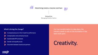 Advertising needs a massive overhaul.
Richard Carr
Managing Director, Rothco
What’s driving the change?
Increased pressure on the C-Suite for performance
Compensation and contractual issues
Questionable RFP processes
Gender and equality issues
Discontent between brands and partners
For true transformation to take place, the
industry needs to rely on the foundation it has
been built upon:
Creativity.
 