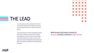 THE LEAD
Social consciousness reached new heights at the Festival this
year as lost faith in government and media pushes consumers
to rely on brands to take a stand—as long as it’s not from the
sidelines.
It was a week of bold moves: Polish online publication Gazeta.PL
took a Titanium and Glass Lions Grand Prix for purchasing a
porn magazine just to shut it down. And French supermarket
chain Carrefour broke the law—and got it overturned—with
organic produce grown from illegal seeds (owned by agricultural
giants). They took home a Grand Prix for Creative Effectiveness
because of it.
What farmers had tried to achieve for
40 years, Carrefour achieved in eight months.
 