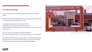 3. Creative technology
In order to move forward, the industry must wholeheartedly embrace creativity, technologically
speaking.
Of course, there are already terrific examples of this, such as the Living Dali work, which allows viewers
to interact with a posthumous deep fake version of the artist.
In creating award-winning work, Marcelo Pascoa, Head of BK Global
Marketing advocated, ‘Technology is not the enemy. Tech is what makes
the impossible, possible.’ Burger King cleaned up with a Titanium and two Grands Prix, along with a host
of Gold and Silver Lions.
This needs to be the rule, not the exception. Creativity and technology must
be at the core of everything this industry does to deliver experiences beyond consumers’ expectations.
Brian Whipple, CEO of Accenture Interactive, summed it up best. ‘We need technology and creativity to
reinvent experiences.’ This has to be our foundational philosophy, as brands aren’t just experienced
through the window of advertising–rather, they are experienced across all touchpoints.
Trolls apparently make better burgers—and campaigns.
 