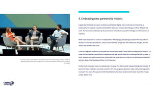 4. Embracing new partnership models
A good deal of Festival discussion revolved around Deloitte Digital, PwC, and Accenture Interactive, as
evidenced by the capacity crowd that attended the discussion between David Droga and Brian Whipple this
week. The two leaders talked openly about Accenture Interactive’s acquisition of Droga5 and the evolution of
creativity.
While some advocated for a return to independence (#FreeDroga), David Droga explained the reason for his
decision. For him, this acquisition is ‘a way to save creativity.’ Droga felt, ‘The industry has changed, and we
need to stay ahead of the curve.’
Is this an integrated model that truly solves end-to-end client needs? Some CMOs are beginning to think so. ‘I’m
trying to bring together these different capabilities and new ways to make our marketing effective, to make… it
faster, because you need someone who understands the whole picture to help put the whole picture together,’
said Nina Bibby, Chief Marketing Officer of O2/Telefonica.
Another hotly contested topic on creativity was in-housing. The ANA recently released findings that indicate 78
percent of brand marketers now have some form of in-house agency operations today, a 20-percentage point
increase in four years. This speaks to both dissatisfaction of services rendered and brands’ desire for cheaper,
quicker, better work.
Suzanne Vranica, Wall Street Journal (left) interviews David Droga (center) and Brian
Whipple (right) about the thought process behind Accenture Interactive's purchase
of Droga5.
 