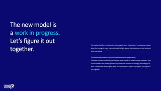 The reality of all this is, the industry is living with churn. Ultimately, it’s evolving to a better
place, but change is scary. Everyone needs to fight against the temptation to pull back and
duck their heads.
This new world presents this industry with enormous opportunities.
Creatives can take the lead by contributing more broadly to solve business problems. They
should redefine the creative process to include their partners in strategy, technology and
data. Collaboration fosters great ideas. The new model is a work in progress. Let’s figure it
out together.
The new model is
a work in progress.
Let’s figure it out
together.
 