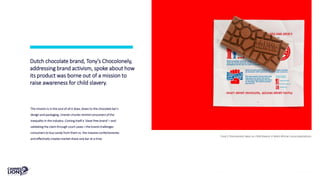 Dutch chocolate brand, Tony’s Chocolonely,
addressing brand activism, spoke about how
its product was borne out of a mission to
raise awareness for child slavery.
Tony’s Chocolonely takes on child slavery in West African cocoa plantations.
The mission is in the soul of all it does, down to the chocolate bar’s
design and packaging. Uneven chunks remind consumers of the
inequality in the industry. Coining itself a ‘slave-free brand’—and
validating the claim through court cases—the brand challenges
consumers to buy candy from them vs. the massive confectioneries
and effectively creates market share one bar at a time.
 