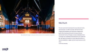 Nike Church
The iconic sports brand moved away from mass media and into the
local community. In an effort to provide a safe haven for kids in
Chicago, where basketball courts had become a playground for
gunfire, Nike moved beyond the quick-turn pop-up shop and
partnered with the City of Chicago to renovate a dilapidated church,
converting it into a basketball training facility with courts, lockers and
gym. With rights to the facility for a month, Nike built local fans in a
city where basketball is a religion, and then turned it back over to the
city to
run for the community.
Nike worked with Chicago to restore and convert an old church into a basketball training facility.
 