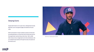 Sleeping Giants
Despite death threats to his 14-year-old son, Sleeping Giants founder,
Matt Rivitz, took on tech giants Google and Facebook over brand
safety.
Matt has persevered in trying to eradicate conspiracy and hate sites
by pushing advertisers to remove their ads from those sites and from
the programmatic machines that put them there. ‘We’re a $600
billion industry. We can change hearts and minds and behaviours. We
can unplug the hate machines. We’ve got the stories, the power and
the money to do it.'
Matt Rivitz, Sleeping Giants founder
 