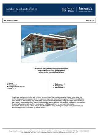 Val d'Isere - Chalet                                                                                                                                             Ref.:AL419




                                                             sophisticated yet deliciously relaxing feel.
                                                                overlooking the face de bellevarde
                                                                 close to the centre of val d'isere




      Sauna
                                                                                                                   Bedrooms : 5
      Gymnasium
                                                                                                                   Sleeps : 10
      Living surface : 430 m²
                                                                                                                   Bathrooms : 5
      Land : 0 m²




            This chalet is all about comfort and location. Already one of the most sought after chalets in the Alps, the
            chalet sleeps up to ten guests and will be equipped to provide skiers with every luxury. With the blue Solaise
            piste literally on the doorstep and the nursery slopes conveniently close by, our guests have direct access to
            Val d’Isère’s immense ski area. The refurbishment will see the addition of a fabulous outdoor hot tub - perfect
            for easing those aching limbs. New photography will be posted here as soon as it is available.
            The centre of town is only a three minute chauffeured drive away, making the Chalet easily accessible yet
            wonderfully private, surrounded by powder snow.




                                                All prices are in euros - Non- contractual document - Each office is independently owned and operated.
       Burger Davis Sotheby's International Realty - 1 place du Domaine, Domaine de la Peyrière - 06250 Mougins - Tel. : +33 (0)4 9228 0782 - Fax : +33 (0)4 9292 0828
                              Web : www.burger- davis.com - Email : info@burger- davis.com - Document generated on 08/07/2010 - Page 1 / 3
 