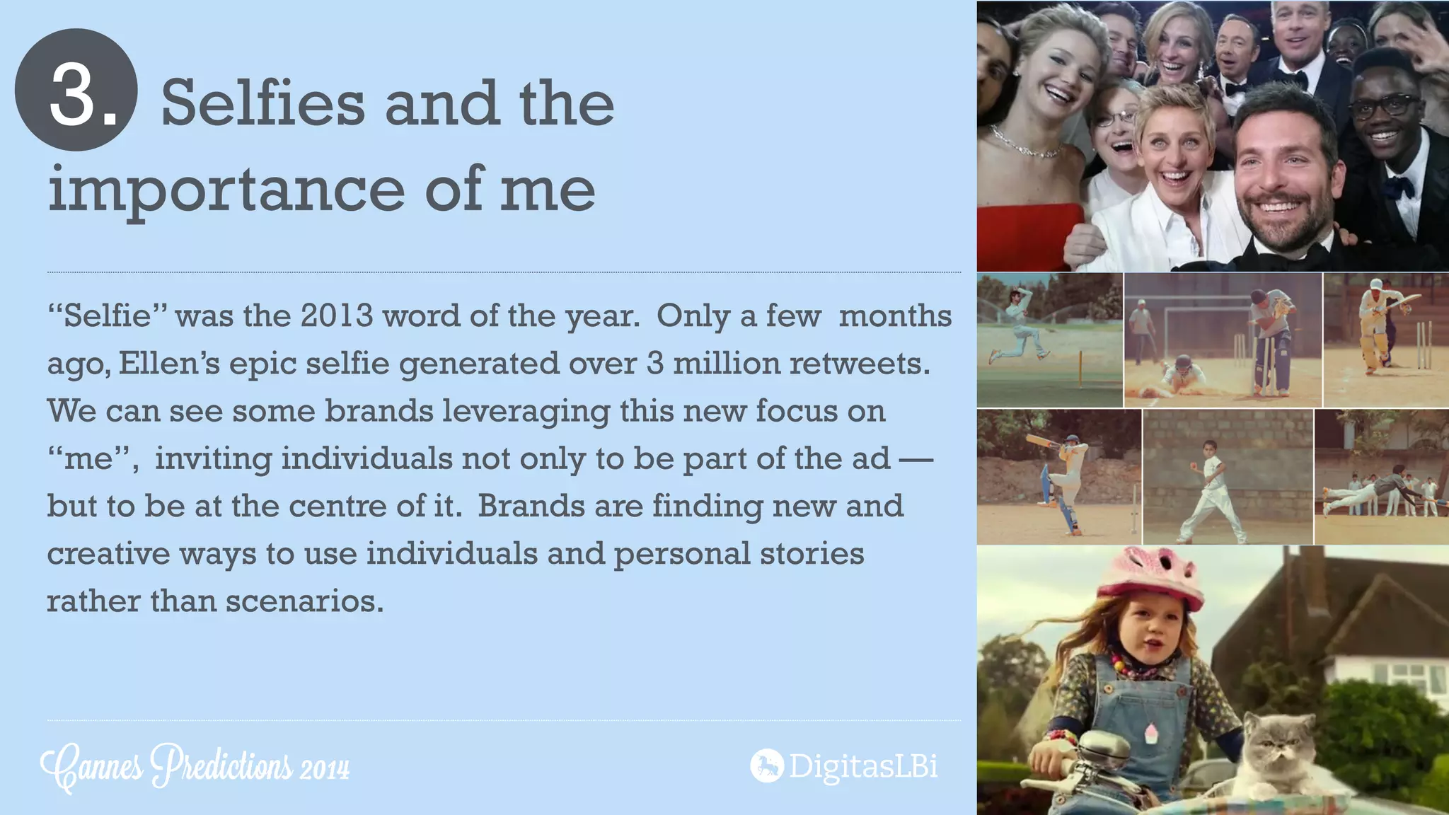3. Selfies and the
importance of me
“Selfie” was the 2013 word of the year. Only a few months
ago, Ellen’s epic selfie generated over 3 million retweets.
We can see some brands leveraging this new focus on
“me”, inviting individuals not only to be part of the ad —
but to be at the centre of it. Brands are finding new and
creative ways to use individuals and personal stories
rather than scenarios.
Cannes Predictions 2014
 