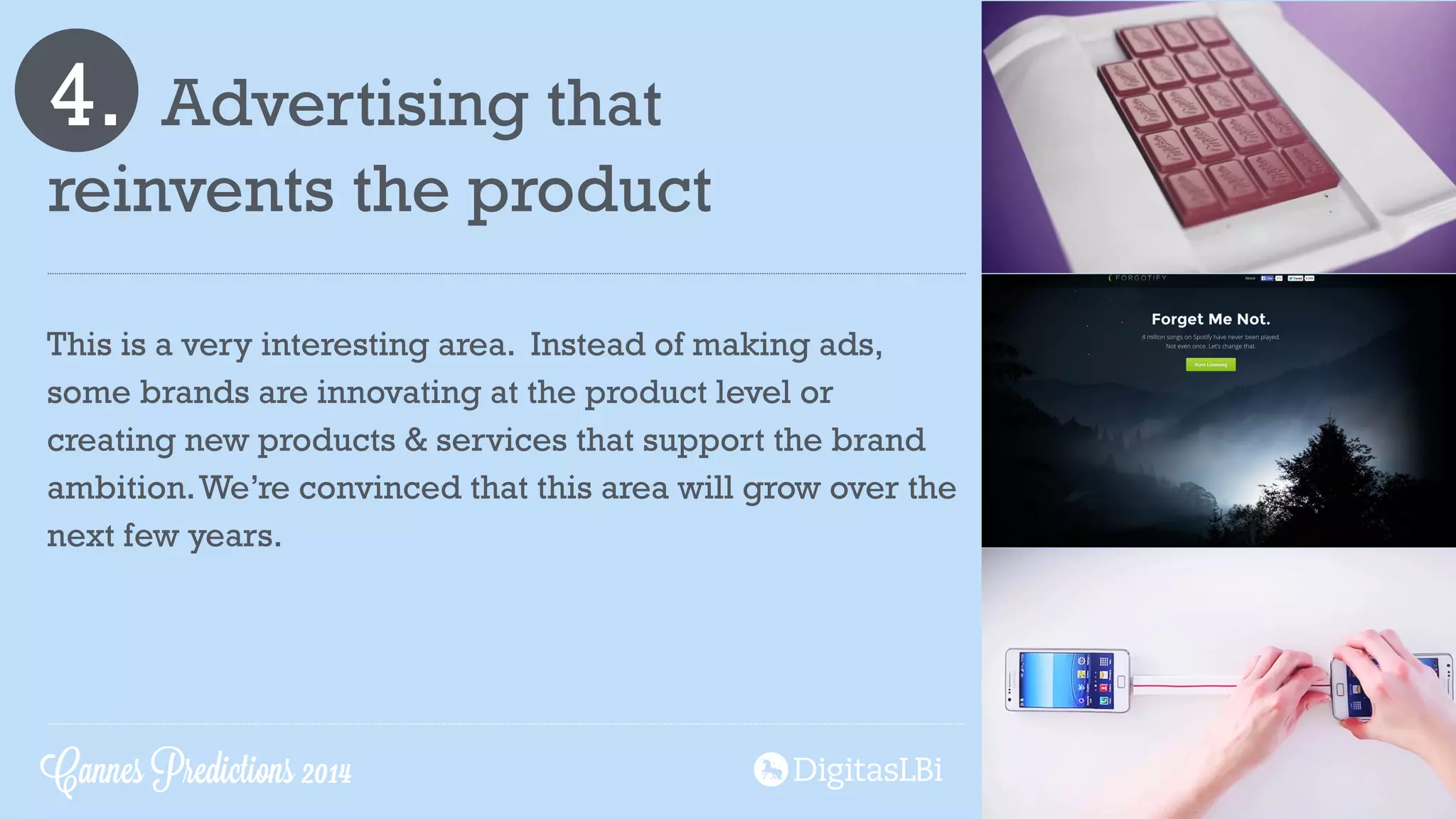 4. Advertising that  
reinvents the product
This is a very interesting area. Instead of making ads,
some brands are innovating at the product level or
creating new products & services that support the brand
ambition.We’re convinced that this area will grow over the
next few years.
Cannes Predictions 2014
 