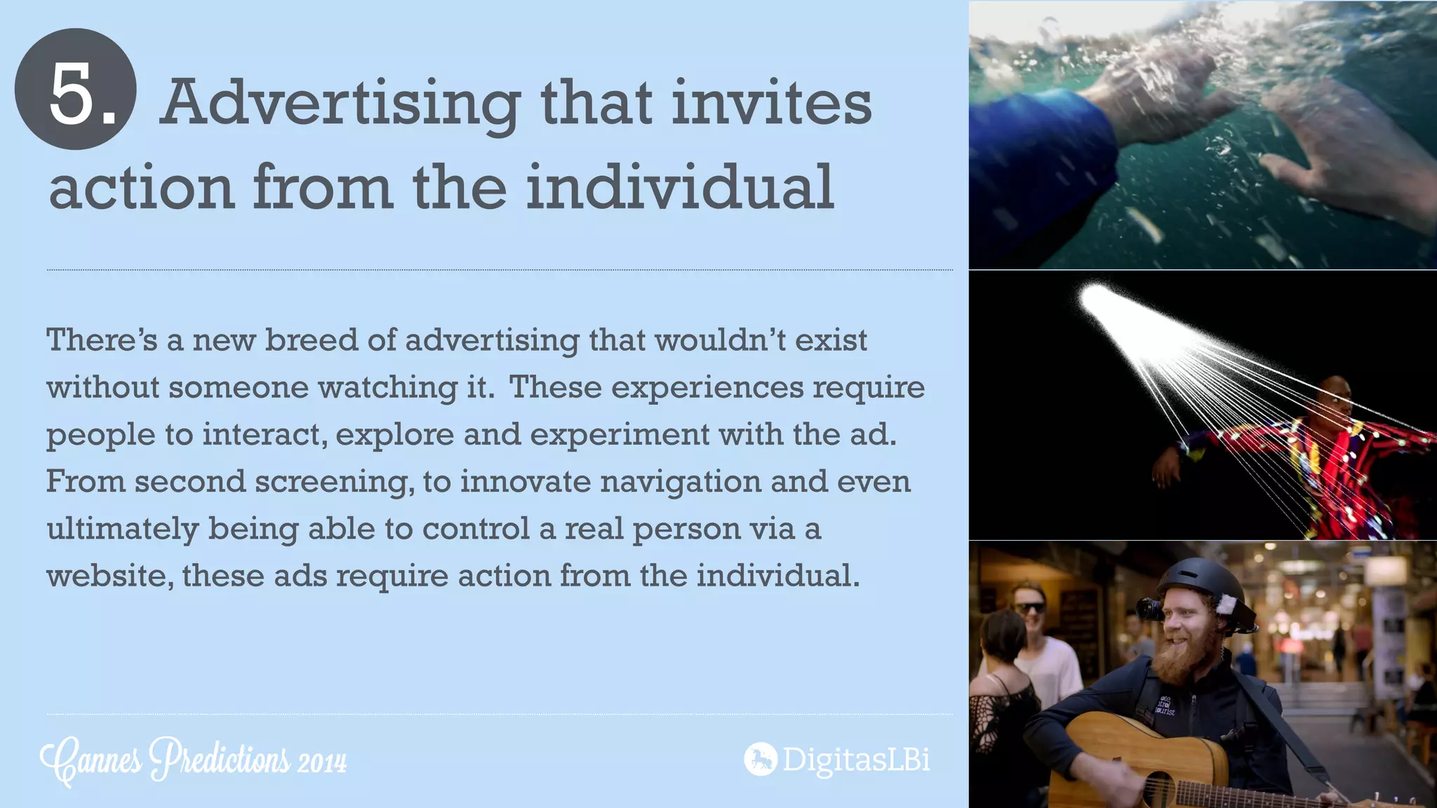 5. Advertising that invites
action from the individual
There’s a new breed of advertising that wouldn’t exist
without someone watching it. These experiences require
people to interact, explore and experiment with the ad.
From second screening, to innovate navigation and even
ultimately being able to control a real person via a
website, these ads require action from the individual.
Cannes Predictions 2014
 