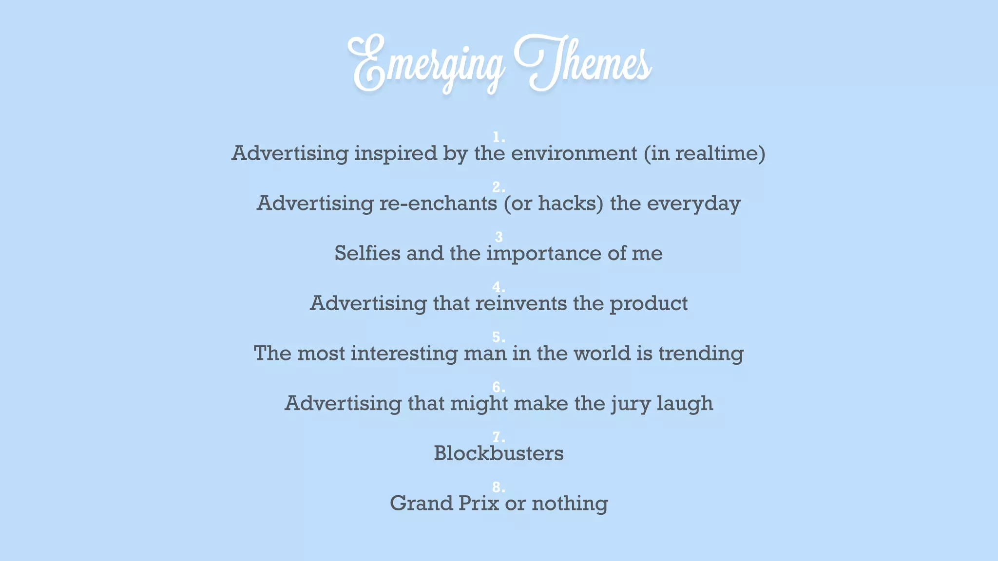 1. Advertising inspired by the environment (in realtime)
2. Advertising re-enchants (or hacks) the everyday
3. Selfies and the importance of me
4. Advertising that reinvents the product
5. The most interesting man in the world is trending
6. Advertising that might make the jury laugh
7. Blockbusters
8. Grand Prix or nothing
Emerging Themes
 