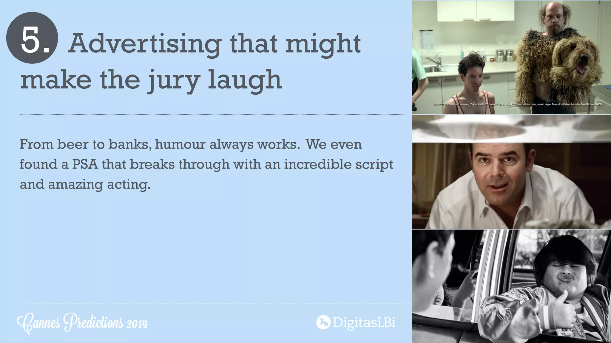 5. Advertising that might
make the jury laugh
From beer to banks, humour always works. We even
found a PSA that breaks through with an incredible script
and amazing acting.
Cannes Predictions 2014
 