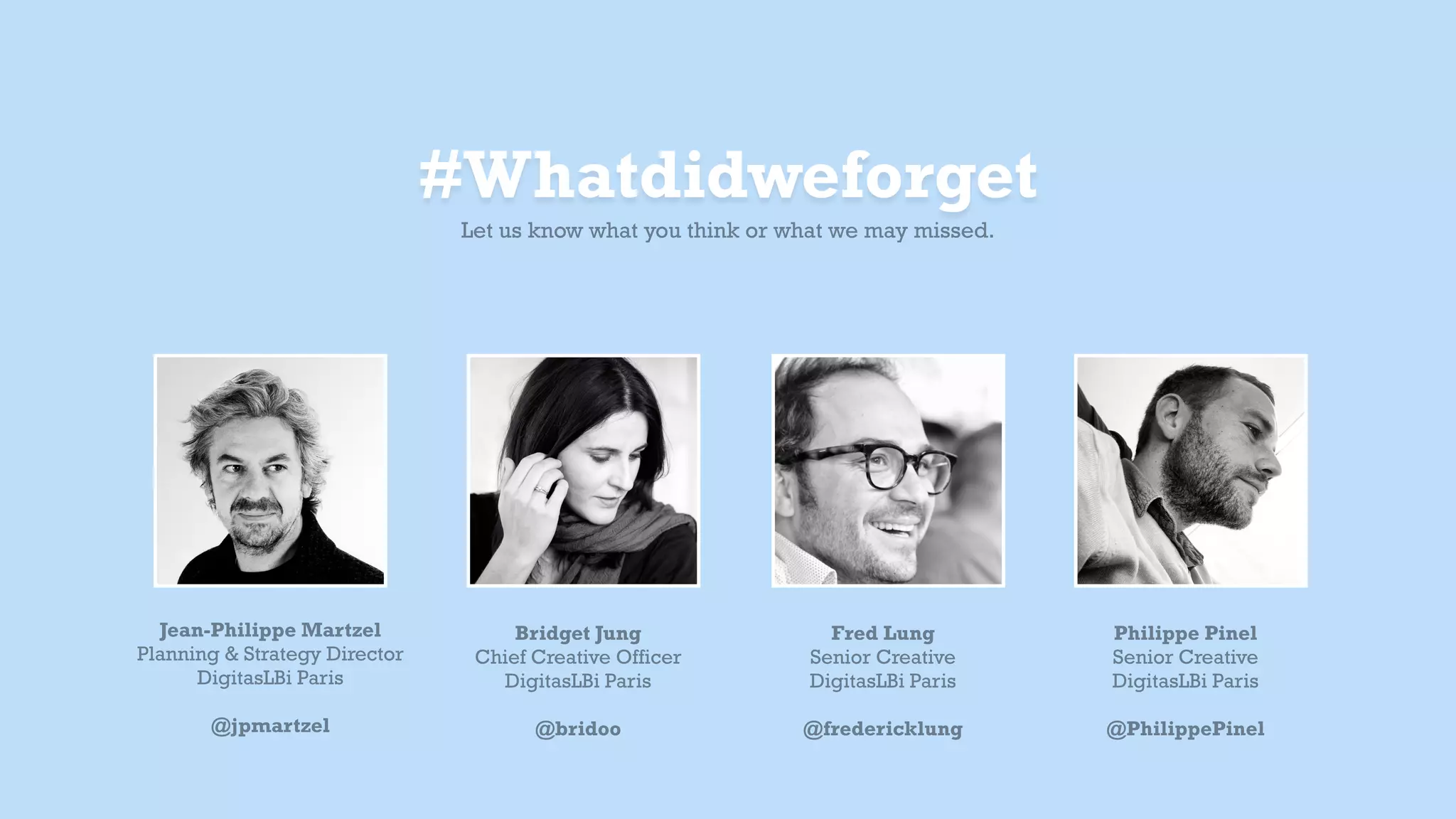 Bridget Jung
Chief Creative Officer
DigitasLBi Paris
!
@bridoo
Jean-Philippe Martzel
Planning & Strategy Director
DigitasLBi Paris
!
@jpmartzel
Fred Lung
Senior Creative
DigitasLBi Paris
!
@fredericklung
Philippe Pinel
Senior Creative
DigitasLBi Paris
!
@PhilippePinel
#Whatdidweforget
Let us know what you think or what we may have missed.
 